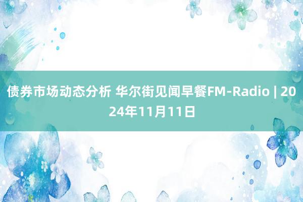 债券市场动态分析 华尔街见闻早餐FM-Radio | 2024年11月11日