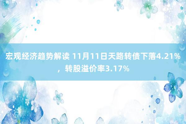 宏观经济趋势解读 11月11日天路转债下落4.21%，转股溢价率3.17%