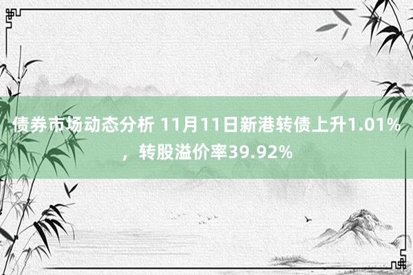 债券市场动态分析 11月11日新港转债上升1.01%，转股溢价率39.92%