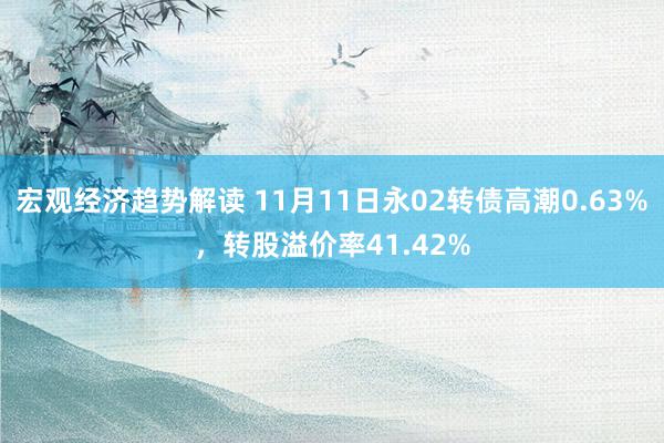 宏观经济趋势解读 11月11日永02转债高潮0.63%，转股溢价率41.42%