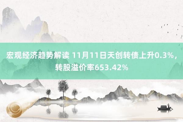 宏观经济趋势解读 11月11日天创转债上升0.3%，转股溢价率653.42%