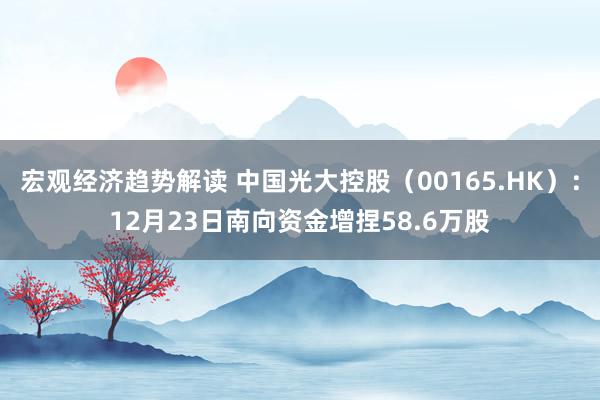 宏观经济趋势解读 中国光大控股（00165.HK）：12月23日南向资金增捏58.6万股