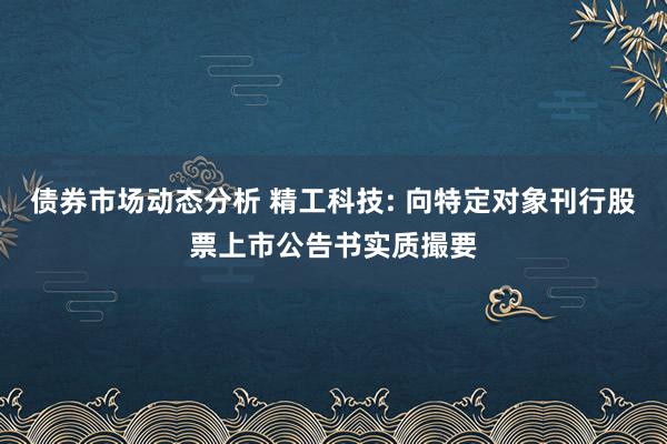 债券市场动态分析 精工科技: 向特定对象刊行股票上市公告书实质撮要