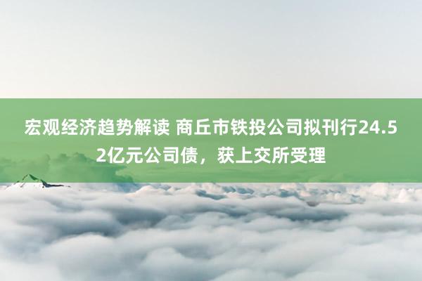 宏观经济趋势解读 商丘市铁投公司拟刊行24.52亿元公司债，获上交所受理