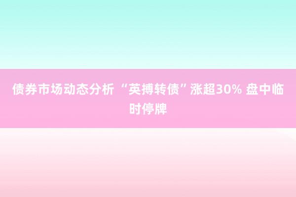 债券市场动态分析 “英搏转债”涨超30% 盘中临时停牌