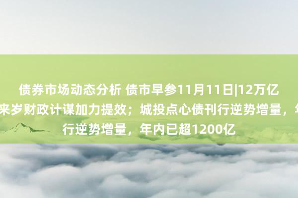 债券市场动态分析 债市早参11月11日|12万亿化债仅仅启动，来岁财政计谋加力提效；城投点心债刊行逆势增量，年内已超1200亿