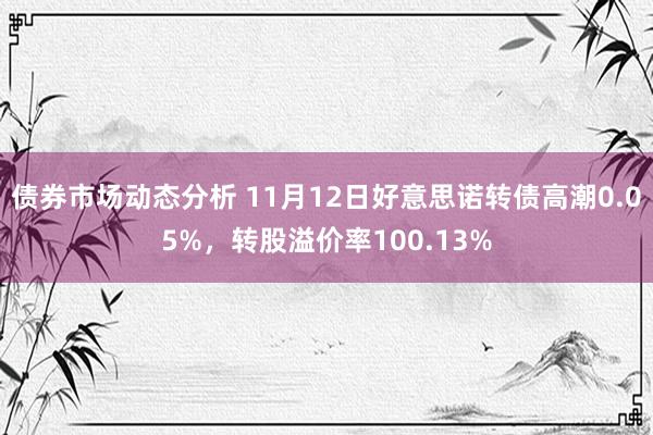 债券市场动态分析 11月12日好意思诺转债高潮0.05%，转股溢价率100.13%