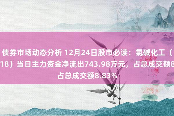 债券市场动态分析 12月24日股市必读：氯碱化工（600618）当日主力资金净流出743.98万元，占总成交额8.83%