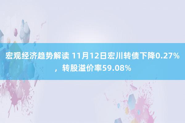 宏观经济趋势解读 11月12日宏川转债下降0.27%，转股溢价率59.08%