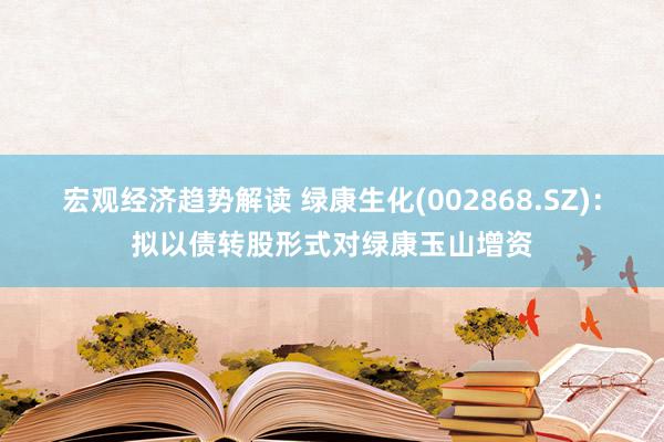 宏观经济趋势解读 绿康生化(002868.SZ)：拟以债转股形式对绿康玉山增资