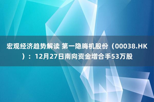 宏观经济趋势解读 第一隐晦机股份（00038.HK）：12月27日南向资金增合手53万股