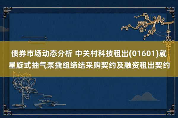 债券市场动态分析 中关村科技租出(01601)就星旋式抽气泵撬组缔结采购契约及融资租出契约