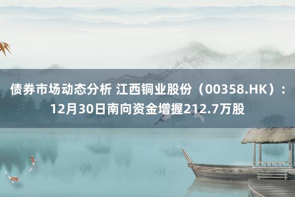 债券市场动态分析 江西铜业股份（00358.HK）：12月30日南向资金增握212.7万股