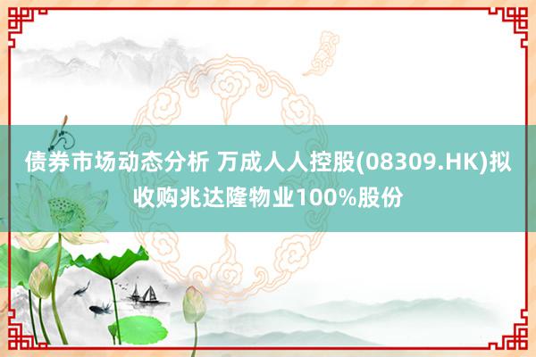 债券市场动态分析 万成人人控股(08309.HK)拟收购兆达隆物业100%股份