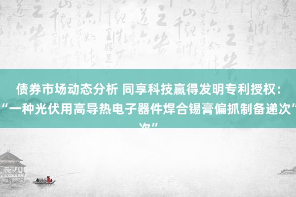 债券市场动态分析 同享科技赢得发明专利授权：“一种光伏用高导热电子器件焊合锡膏偏抓制备递次”