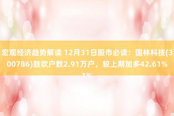 宏观经济趋势解读 12月31日股市必读：国林科技(300786)鼓吹户数2.91万户，较上期加多42.61%