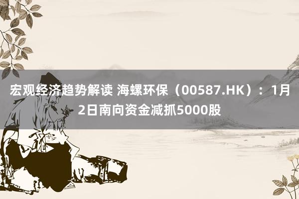 宏观经济趋势解读 海螺环保（00587.HK）：1月2日南向资金减抓5000股