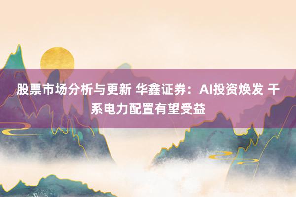 股票市场分析与更新 华鑫证券：AI投资焕发 干系电力配置有望受益