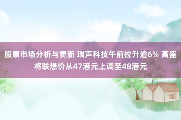 股票市场分析与更新 瑞声科技午前拉升逾6% 高盛将联想价从47港元上调至48港元