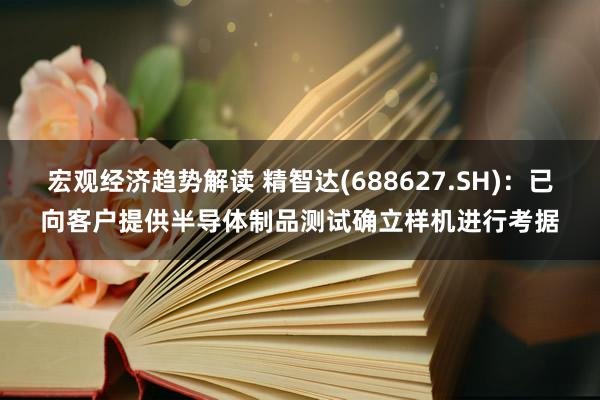 宏观经济趋势解读 精智达(688627.SH)：已向客户提供半导体制品测试确立样机进行考据