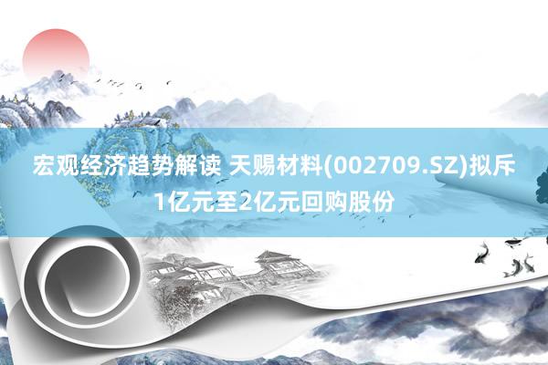 宏观经济趋势解读 天赐材料(002709.SZ)拟斥1亿元至2亿元回购股份