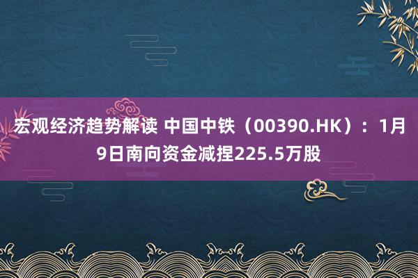 宏观经济趋势解读 中国中铁（00390.HK）：1月9日南向资金减捏225.5万股