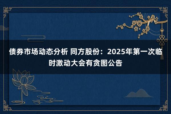 债券市场动态分析 同方股份：2025年第一次临时激动大会有贪图公告