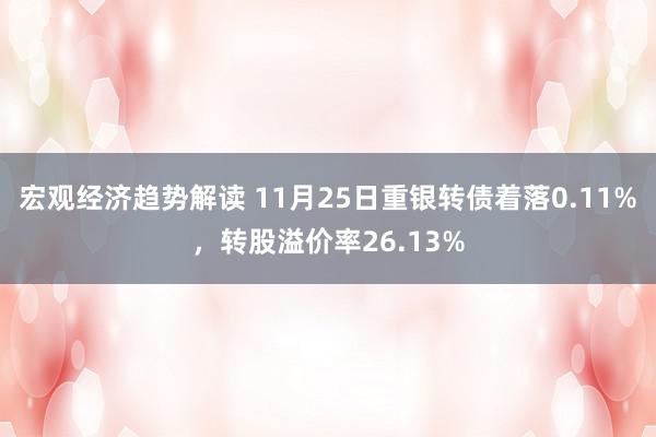 宏观经济趋势解读 11月25日重银转债着落0.11%，转股溢价率26.13%