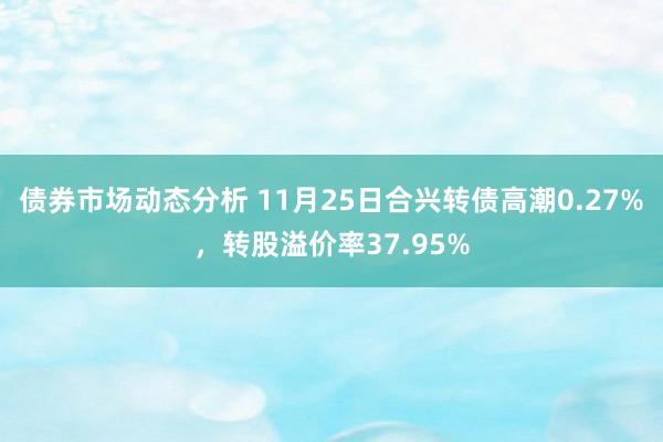 债券市场动态分析 11月25日合兴转债高潮0.27%，转股溢价率37.95%