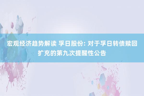 宏观经济趋势解读 孚日股份: 对于孚日转债赎回扩充的第九次提醒性公告