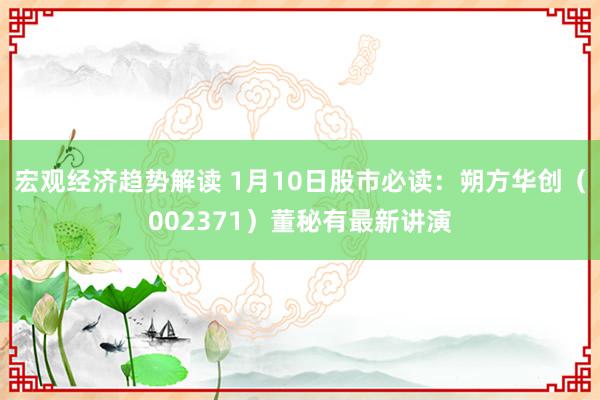 宏观经济趋势解读 1月10日股市必读：朔方华创（002371）董秘有最新讲演