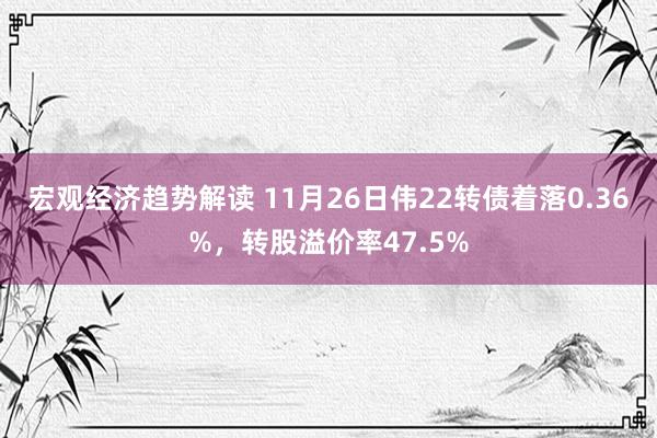 宏观经济趋势解读 11月26日伟22转债着落0.36%，转股溢价率47.5%