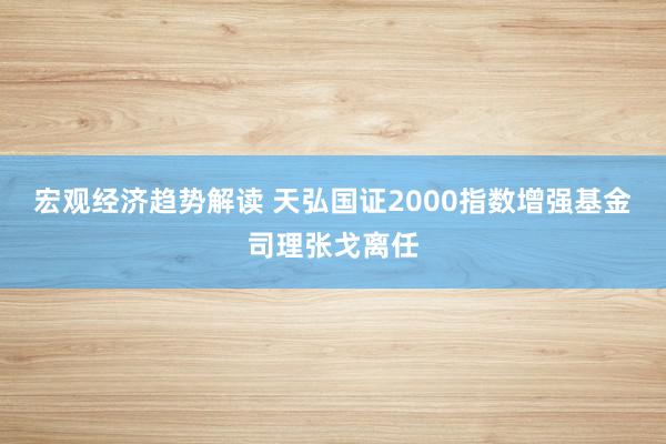 宏观经济趋势解读 天弘国证2000指数增强基金司理张戈离任