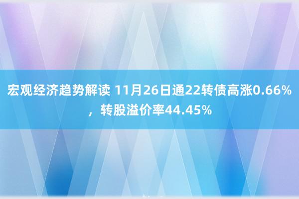 宏观经济趋势解读 11月26日通22转债高涨0.66%，转股溢价率44.45%