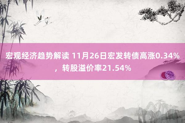 宏观经济趋势解读 11月26日宏发转债高涨0.34%，转股溢价率21.54%