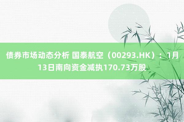 债券市场动态分析 国泰航空（00293.HK）：1月13日南向资金减执170.73万股