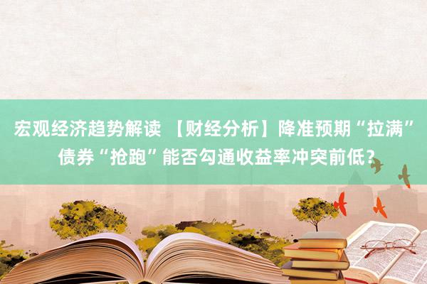 宏观经济趋势解读 【财经分析】降准预期“拉满” 债券“抢跑”能否勾通收益率冲突前低？