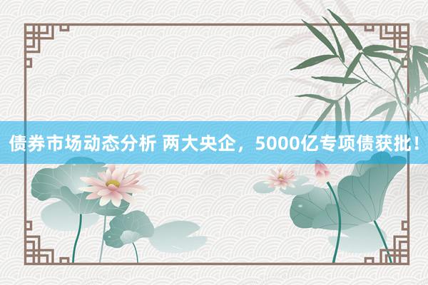 债券市场动态分析 两大央企，5000亿专项债获批！