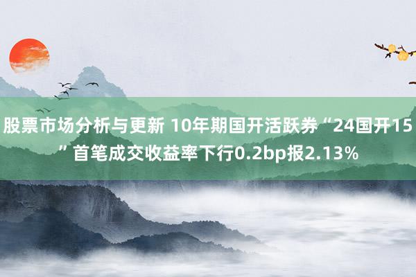 股票市场分析与更新 10年期国开活跃券“24国开15”首笔成交收益率下行0.2bp报2.13%