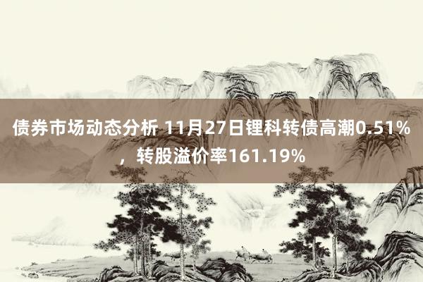 债券市场动态分析 11月27日锂科转债高潮0.51%，转股溢价率161.19%