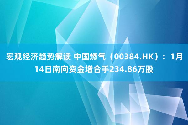 宏观经济趋势解读 中国燃气（00384.HK）：1月14日南向资金增合手234.86万股