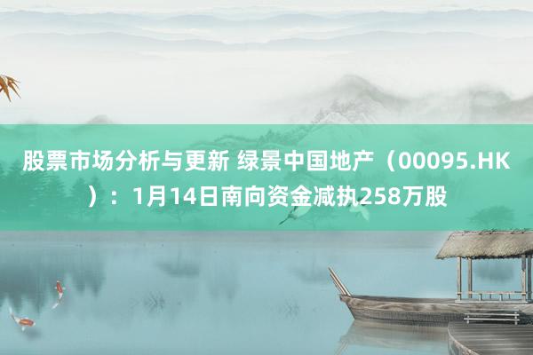 股票市场分析与更新 绿景中国地产（00095.HK）：1月14日南向资金减执258万股