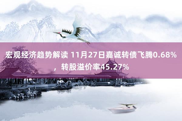 宏观经济趋势解读 11月27日嘉诚转债飞腾0.68%，转股溢价率45.27%