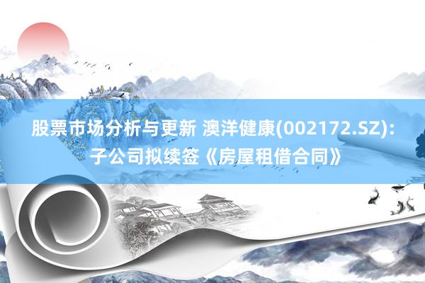 股票市场分析与更新 澳洋健康(002172.SZ): 子公司拟续签《房屋租借合同》