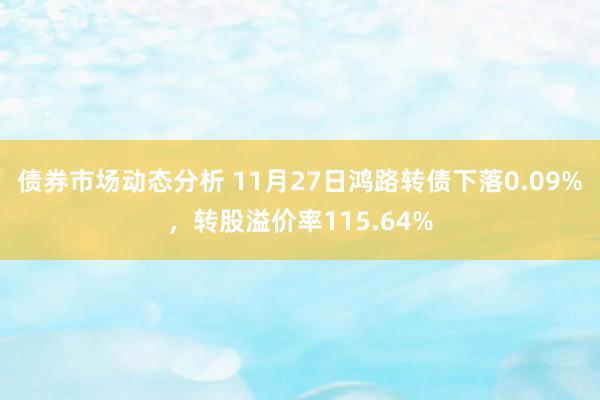 债券市场动态分析 11月27日鸿路转债下落0.09%，转股溢价率115.64%