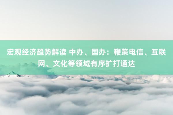 宏观经济趋势解读 中办、国办：鞭策电信、互联网、文化等领域有序扩打通达