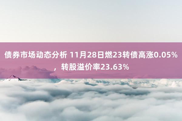 债券市场动态分析 11月28日燃23转债高涨0.05%，转股溢价率23.63%