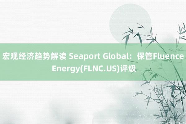 宏观经济趋势解读 Seaport Global：保管Fluence Energy(FLNC.US)评级