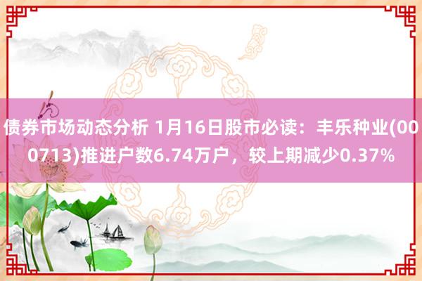 债券市场动态分析 1月16日股市必读：丰乐种业(000713)推进户数6.74万户，较上期减少0.37%