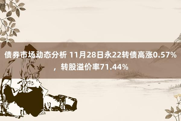 债券市场动态分析 11月28日永22转债高涨0.57%，转股溢价率71.44%